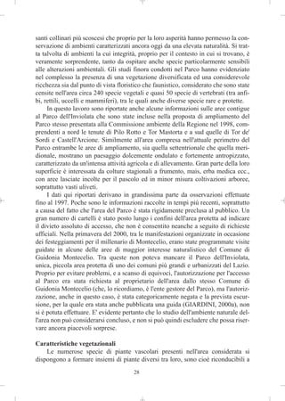 santi collinari più scoscesi che proprio per la loro asperità hanno permesso la con-
servazione di ambienti caratterizzati ancora oggi da una elevata naturalità. Si trat-
ta talvolta di ambienti la cui integrità, proprio per il contesto in cui si trovano, è
veramente sorprendente, tanto da ospitare anche specie particolarmente sensibili
alle alterazioni ambientali. Gli studi finora condotti nel Parco hanno evidenziato
nel complesso la presenza di una vegetazione diversificata ed una considerevole
ricchezza sia dal punto di vista floristico che faunistico, considerato che sono state
censite nell'area circa 240 specie vegetali e quasi 50 specie di vertebrati (tra anfi-
bi, rettili, uccelli e mammiferi), tra le quali anche diverse specie rare e protette.
     In questo lavoro sono riportate anche alcune informazioni sulle aree contigue
al Parco dell'Inviolata che sono state incluse nella proposta di ampliamento del
Parco stesso presentata alla Commissione ambiente della Regione nel 1998, com-
prendenti a nord le tenute di Pilo Rotto e Tor Mastorta e a sud quelle di Tor de'
Sordi e Castell'Arcione. Similmente all'area compresa nell'attuale perimetro del
Parco entrambe le aree di ampliamento, sia quella settentrionale che quella meri-
dionale, mostrano un paesaggio dolcemente ondulato e fortemente antropizzato,
caratterizzato da un'intensa attività agricola e di allevamento. Gran parte della loro
superficie è interessata da colture stagionali a frumento, mais, erba medica ecc.,
con aree lasciate incolte per il pascolo ed in minor misura coltivazioni arboree,
soprattutto vasti uliveti.
     I dati qui riportati derivano in grandissima parte da osservazioni effettuate
fino al 1997. Poche sono le informazioni raccolte in tempi più recenti, soprattutto
a causa del fatto che l'area del Parco è stata rigidamente preclusa al pubblico. Un
gran numero di cartelli è stato posto lungo i confini dell'area protetta ad indicare
il divieto assoluto di accesso, che non è consentito neanche a seguito di richieste
ufficiali. Nella primavera del 2000, tra le manifestazioni organizzate in occasione
dei festeggiamenti per il millenario di Montecelio, erano state programmate visite
guidate in alcune delle aree di maggior interesse naturalistico del Comune di
Guidonia Montecelio. Tra queste non poteva mancare il Parco dell'Inviolata,
unica, piccola area protetta di uno dei comuni più grandi e urbanizzati del Lazio.
Proprio per evitare problemi, e a scanso di equivoci, l'autorizzazione per l'accesso
al Parco era stata richiesta al proprietario dell'area dallo stesso Comune di
Guidonia Montecelio (che, lo ricordiamo, è l'ente gestore del Parco), ma l'autoriz-
zazione, anche in questo caso, è stata categoricamente negata e la prevista escur-
sione, per la quale era stata anche pubblicata una guida (GIARDINI, 2000a), non
si è potuta effettuare. E' evidente pertanto che lo studio dell'ambiente naturale del-
l'area non può considerarsi concluso, e non si può quindi escludere che possa riser-
vare ancora piacevoli sorprese.

Caratteristiche vegetazionali
    Le numerose specie di piante vascolari presenti nell'area considerata si
dispongono a formare insiemi di piante diversi tra loro, sono cioè riconducibili a
                                       28
 