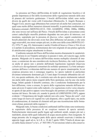 La presenza nel Parco dell'Inviolata di lembi di vegetazione boschiva è di
grande importanza ai fini della ricostruzione della vegetazione naturale delle aree
di pianura del territorio guidoniano. I boschi dell'Inviolata infatti sono molto
diversi da quelli dei vicini colli Cornicolani (Montecelio, S. Angelo Romano e
Poggio Cesi), ancora oggi abbastanza ben conservati ed anche ben conosciuti, nei
quali sono molto diffusi numerosi elementi termofili, in particolare mediterranei e
balcanico-orientali (MONTELUCCI, 1941; GIARDINI, 1996b; 2000a; 2000b),
che sono invece rari nell'area del Parco. I boschi dell'Inviolata si presentano come
cenosi caducifoglie mesofile piuttosto degradate ma non prive di interesse; essi
mostrano, soprattutto per la presenza di Quercus robur, aspetti caratteristici di
boschi planiziali che dovevano avere ben altra diffusione nel passato, e che sono
oggi osservabili, ma ormai sempre più rari, in altre aree della costa (MONTELUC-
CI, 1976-77, pag. 65). Interessante è anche il lembo di bosco a Ulmus e Vitis di cui
si è parlato in precedenza, testimonianza davvero originale di una pratica agricola
di antichissima origine attualmente in disuso.
      L'ambiente naturale del Parco dell'Inviolata mostra chiaramente le caratteristi-
che di un'area in cui l'impatto antropico in passato è stato, ed è ancora oggi, molto
pesante. Malgrado ciò la natura dell'Inviolata mostra molteplici elementi di inte-
resse, a cominciare da una considerevole ricchezza floristica, che vede la presen-
za anche di specie rare e protette dall'attuale legislazione regionale (Imperata
cylindrica) e da regolamenti comunitari (le orchidee spontanee). La forte antropiz-
zazione dell'area è evidenziata dall'elevato numero di specie sinantropiche, la cui
cospicua presenza non è comunque negativa. Le specie ruderali in particolare
diventano nettamente dominanti già 2-3 anni dopo l'eventuale abbandono dei col-
tivi, ma questo ambiente, che è costituito non solo da specie strettamente ruderali
ma anche dalle specie meno esigenti della flora spontanea, non ha una vita molto
lunga. Infatti quando il disturbo continuo, che è condizione fondamentale per la
loro diffusione, viene a cessare, le specie della vegetazione naturale dell'area tor-
nano ad avere il sopravvento sulle ruderali, e la vegetazione evolve verso situazio-
ni aperte di tipo prativo oppure verso boscaglie che portano col tempo alla ricosti-
tuzione del bosco. Da tutto ciò, usando le parole di LORENZONI (1987), appare
evidente <<l'importanza dei luoghi ruderali non solo come "banca dei semi", cioè
come luogo di riserva di vegetali tra i più disparati, oltre a quelli tipici, ma anche
di condensazione, di riunione di elementi utili per una ricostituzione delle forma-
zioni-climax potenziali della regione>>.
      Malgrado tutto, le buone condizioni ambientali dell'Inviolata sono testimonia-
te soprattutto dalla presenza di un cospicuo numero di specie animali.
Particolarmente interessanti quelle legate agli ambienti umidi, sempre più rari e
malridotti, alcune delle quali indicatrici di acque ancora pulite e ben ossigenate. Si
tenga presente che la maggior parte delle specie animali osservate è tutelata da
apposite leggi, quali ad es. la L.R. n. 18 del 5 aprile 1988 ("Tutela di alcune spe-
cie della fauna minore") e la L. n° 503/1981 ("Convenzione relativa alla conserva-
                                           43
 