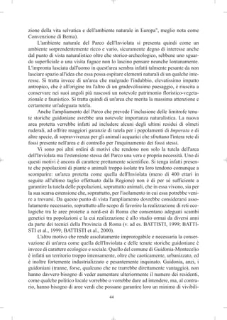 zione della vita selvatica e dell'ambiente naturale in Europa", meglio nota come
Convenzione di Berna).
     L'ambiente naturale del Parco dell'Inviolata si presenta quindi come un
ambiente sorprendentemente ricco e vario, sicuramente degno di interesse anche
dal punto di vista naturalistico oltre che storico-archeologico, sebbene uno sguar-
do superficiale o una visita fugace non lo lascino pensare neanche lontanamente.
L'impronta lasciata dall'uomo in quest'area sembra infatti talmente pesante da non
lasciare spazio all'idea che essa possa ospitare elementi naturali di un qualche inte-
resse. Si tratta invece di un'area che malgrado l'indubbio, elevatissimo impatto
antropico, che è all'origine tra l'altro di un gradevolissimo paesaggio, è riuscita a
conservare nei suoi angoli più nascosti un notevole patrimonio floristico-vegeta-
zionale e faunistico. Si tratta quindi di un'area che merita la massima attenzione e
certamente un'adeguata tutela.
     Anche l'ampliamento del Parco che prevede l’inclusione delle limitrofe tenu-
te storiche guidoniane avrebbe una notevole importanza naturalistica. La nuova
area protetta verrebbe infatti ad includere alcuni degli ultimi residui di olmeti
ruderali, ad offrire maggiori garanzie di tutela per i popolamenti di Imperata e di
altre specie, di sopravvivenza per gli animali acquatici che sfruttano l'intera rete di
fossi presente nell'area e di controllo per l'inquinamento dei fossi stessi.
     Vi sono poi altri ordini di motivi che rendono non solo la tutela dell'area
dell'Inviolata ma l'estensione stessa del Parco una vera e propria necessità. Uno di
questi motivi è ancora di carattere prettamente scientifico. Si tenga infatti presen-
te che popolazioni di piante o animali troppo isolate tra loro tendono comunque a
scomparire: un'area protetta come quella dell'Inviolata (meno di 400 ettari in
seguito all'ultimo taglio effettuato dalla Regione) non è di per sé sufficiente a
garantire la tutela delle popolazioni, soprattutto animali, che in essa vivono, sia per
la sua scarsa estensione che, soprattutto, per l'isolamento in cui essa potrebbe veni-
re a trovarsi. Da questo punto di vista l'ampliamento dovrebbe considerarsi asso-
lutamente necessario, soprattutto allo scopo di favorire la realizzazione di reti eco-
logiche tra le aree protette a nord-est di Roma che consentano adeguati scambi
genetici tra popolazioni e la cui realizzazione è allo studio ormai da diversi anni
da parte dei tecnici della Provincia di Roma (v. ad es. BATTISTI, 1999; BATTI-
STI et al., 1999; BATTISTI et al., 2000).
     L'altro motivo che rende assolutamente improrogabile e necessaria la conser-
vazione di un'area come quella dell'Inviolata e delle tenute storiche guidoniane è
invece di carattere ecologico e sociale. Quello del comune di Guidonia-Montecelio
è infatti un territorio troppo intensamente, oltre che caoticamente, urbanizzato, ed
è inoltre fortemente industrializzato e pesantemente inquinato. Guidonia, anzi, i
guidoniani (tranne, forse, qualcuno che ne trarrebbe direttamente vantaggio), non
hanno davvero bisogno di veder aumentare ulteriormente il numero dei residenti,
come qualche politico locale vorrebbe o vorrebbe dare ad intendere, ma, al contra-
rio, hanno bisogno di aree verdi che possano garantire loro un minimo di vivibili-
                                         44
 