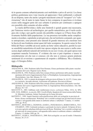 tà in questo comune urbanisticamente così malridotto e privo di servizi. La classe
politica guidoniana non è mai riuscita ad apprezzare i beni ambientali e culturali
di cui dispone, tanto che anche i progetti mascherati come di "recupero" e/o "valo-
rizzazione" che di tanto in tanto fanno la loro comparsa in quest'area si rivelano
essere nella maggior parte dei casi soltanto il pretesto per continuare a spargere
ove possibile altro cemento ed altro asfalto.
     La tutela dell'Inviolata e delle aree limitrofe è quindi quanto mai necessaria,
per l'interesse storico ed archeologico, per quello naturalistico, per il ruolo ecolo-
gico che svolge e per quello sociale che potrebbe svolgere se il Parco fosse effet-
tivamente fruibile dalla popolazione. La sua presenza servirebbe anche semplice-
mente a ricordare, soprattutto ai più giovani, che nel territorio comunale, per quan-
to antropizzato, sono presenti aree naturali di grande interesse ed a mostrare loro
la faccia di una Guidonia ormai quasi del tutto scomparsa. In questo senso la frui-
bilità del Parco verrebbe ad avere anche un forte valore educativo, perché la scar-
sa sensibilità naturalistica di molti trae spesso origine da una scarsa o nulla cono-
scenza degli ambienti naturali del territorio in cui essi vivono, dei quali spesso non
sospettano neanche l'esistenza. E' evidente che non si può rispettare o tenere in
considerazione ciò che non si conosce; ciò che non si conosce genera piuttosto
sentimenti di avversione o quantomeno di sospetto e diffidenza. Ma a Guidonia,
oggi, c'è bisogno d'altro.

Bibliografia
ANZALONE B., 1984. Prodromo della Flora Romana. Elenco preliminare delle piante vascolari
   spontanee del Lazio. Regione Lazio, Roma.
ANZALONE B., 1994. Prodromo della flora romana (Elenco preliminare delle piante vascolari
   spontanee del Lazio) (Aggiornamento) Parte 1a Pteridophyta, Gymnospermae, Angiospermae
   Dicotyledones. Ann. Bot. (Roma), 52: 1-81.
ANZALONE B., 1995. Le piante da proteggere nella provincia di Roma. In: AA.VV., Uomo, natu-
   ra e territorio. Seconda edizione. Assessorato all'Ambiente, Provincia di Roma.
ANZALONE B., 1996. Prodromo della flora romana (Elenco preliminare delle piante vascolari
   spontanee del Lazio) (Aggiornamento) Parte 2a Angiospermae Monocotyledones. Ann. Bot.
   (Roma), 54: 7-47.
BACCETTI N., 2003. Gabbiano reale mediterraneo (Larus cachinnans Pallas, 1811). In: SPA-
GNE- SI M., SERRA L. (a cura di), 2003. Uccelli d'Italia. Quaderni di Conservazione della Natura,
   16. Ministero Ambiente, Istituto Nazionale per la Fauna Selvatica.
BATTISTI C., 1999. Aspetti faunistici nella pianificazione delle reti ecologiche in provincia di
   Roma: alcune considerazioni. Workshop "reti e corridoi ecologici per gli interventi di conser-
   vazione e salvaguardia della natura in ambiente urbano e suburbano". Catania, 1-3 ottobre
   1999, pp. 49-52.
BATTISTI C., BUSCEMI A., CIGNINI B., GUIDI A., PANZARASA S., REBECCHINI A., TUC-
   CINARDI P., 1999. Continuità ecologica e gestionale tra riserve naturali. Un'ipotesi di lavo-
   ro in aree agricole suburbane della provincia di Roma. Workshop "reti e corridoi ecologici per
   gli interventi di conservazione e salvaguardia della natura in ambiente urbano e suburbano".
   Catania, 1-3 ottobre 1999, pp. 54.
BATTISTI C., GUIDI A., PANZARASA S., 2000. Reti ecologiche: un caso di studio. Urbanistica
   Dossier, 30: 27-37.

                                               45
 