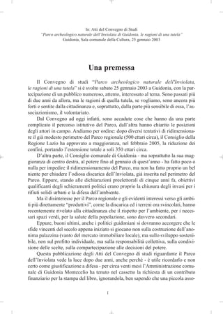 In: Atti del Convegno di Studi
      “Parco archeologico naturale dell’Inviolata di Guidonia, le ragioni di una tutela”
                 Guidonia, Sala comunale della Cultura, 25 gennaio 2003




                                 Una premessa
      Il Convegno di studi “Parco archeologico naturale dell'Inviolata,
le ragioni di una tutela” si è svolto sabato 25 gennaio 2003 a Guidonia, con la par-
tecipazione di un pubblico numeroso, attento, interessato al tema. Sono passati più
di due anni da allora, ma le ragioni di quella tutela, se vogliamo, sono ancora più
forti e sentite dalla cittadinanza e, soprattutto, dalla parte più sensibile di essa, l’as-
sociazionismo, il volontariato.
      Dal Convegno ad oggi infatti, sono accadute cose che hanno da una parte
complicato il percorso istitutivo del Parco, dall’altra hanno chiarito le posizioni
degli attori in campo. Andiamo per ordine: dopo diversi tentativi di ridimensiona-
re il già modesto perimetro del Parco regionale (500 ettari circa), il Consiglio della
Regione Lazio ha approvato a maggioranza, nel febbraio 2005, la riduzione dei
confini, portando l’estensione totale a soli 350 ettari circa.
      D’altra parte, il Consiglio comunale di Guidonia - ma soprattutto la sua mag-
gioranza di centro destra, al potere fino al gennaio di quest’anno - ha fatto poco o
nulla per impedire il ridimensionamento del Parco, ma non ha fatto proprio un bel
niente per chiudere l’odiosa discarica dell’Inviolata, già inserita nel perimetro del
Parco. Eppure, stando alle dichiarazioni preelettorali di cinque anni fa, obiettivi
qualificanti degli schieramenti politici erano proprio la chiusura degli invasi per i
rifiuti solidi urbani e la difesa dell’ambiente.
      Ma il disinteresse per il Parco regionale e gli evidenti interessi verso gli ambi-
ti più direttamente “produttivi”, come la discarica ed i terreni ora svincolati, hanno
recentemente rivelato alla cittadinanza che il rispetto per l’ambiente, per i neces-
sari spazi verdi, per la salute della popolazione, sono davvero secondari.
      Eppure, buoni ultimi, anche i politici guidoniani si dovranno accorgere che le
sfide vincenti del secolo appena iniziato si giocano non sulla costruzione dell’ano-
nima palazzina (vanto del mercato immobiliare locale), ma sullo sviluppo sosteni-
bile, non sul profitto individuale, ma sulla responsabilità collettiva, sulla condivi-
sione delle scelte, sulla compartecipazione alle decisioni del potere.
      Questa pubblicazione degli Atti del Convegno di studi riguardante il Parco
dell’Inviolata vede la luce dopo due anni, anche perché - è utile ricordarlo e non
certo come giustificazione a difesa - per circa venti mesi l’Amministrazione comu-
nale di Guidonia Montecelio ha tenuto nel cassetto la richiesta di un contributo
finanziario per la stampa del libro, ignorandola, ben sapendo che una piccola asso-

                                            1
 