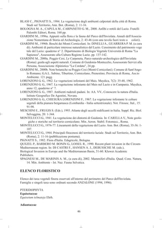 BLASI C., PIGNATTI S., 1984. La vegetazione degli ambienti calpestati della città di Roma.
     Studi sul Territorio, Ann. Bot. (Roma), 2: 11-16.
BOLOGNA M. A., CAPULA M., CARPANETO G. M., 2000. Anfibi e rettili del Lazio. Fratelli
     Palombi Editori, Roma. 160 pp.
GIARDINI M., 1996a. Appunti sulla flora e la fauna del Parco dell'Inviolata. Annali dell'Associa-
     zione Nomentana di Storia ed Archeologia, 2: 43-46 (con una tavola fuori testo a colori).
GIARDINI M., 1996b. Boschi dei Monti Cornicolani. In: DINELLI A., GUARRERA P. M. (a cura
     di). Ambienti di particolare interesse naturalistico del Lazio. Censimento del patrimonio vege
     tale del Lazio: quaderno n° 2. Dipartimento di Biologia Vegetale Università di Roma "La
     Sapienza", Assessorato alla Cultura Regione Lazio. pp. 137-142.
GIARDINI M., 2000a. Poggio Cesi, Le Carpeneta, Parco naturale-archeologico dell'Inviolata
     (Roma): guida agli aspetti naturali. Comune di Guidonia-Montecelio, Assessorato Servizi alla
     Persona, Associazione Alpinistica "La Cordata", 24 pp.
GIARDINI M., 2000b. Note botaniche su Poggio Cesi (Monti Cornicolani). Comune di Sant'Ange-
     lo Romano; G.A.L. Sabino, Tiburtino, Cornicolano, Prenestino; Provincia di Roma, Ass.to
     Ambiente. 121 pagg.
LORENZONI G. G., 1962. Le vegetazioni infestanti del Mais. Maydica, 7(2): 35-48, 1962.
LORENZONI G. G., 1967. La vegetazione infestante del Mais nel Lazio e in Campania. Maydica,
     anno 12, quaderno n° 7.
LORENZONI G. G., 1987. Ambienti ruderali padani. In: AA. VV., Conoscere la natura d'Italia.
     Istituto Geografico De Agostini, Novara.
LORENZONI G. G., CHIESURA LORENZONI F., 1967. La vegetazione infestante le colture
     segetali della pianura bergamasca (Lombardia - Italia settentrionale). Not. Fitosoc. Ital., 15:
     91-98.
MESCHINI E., FRUGIS S. (Eds.), 1993. Atlante degli uccelli nidificanti in Italia. Suppl. Ric. Biol.
     Selvaggina, 20: 1-344.
MONTELUCCI G., 1941. La vegetazione dei dintorni di Guidonia. In: CARELLA V., Note geolo-
       giche e storiche sul territorio cornicolano. Min. Aeron. Stabil. Fotomecc., Roma.
MONTELUCCI G., 1976-77. Lineamenti della vegetazione del Lazio. Ann. Bot. (Roma), 35-36: 1-
     107.
MONTELUCCI G., 1984. Principali fitocenosi del territorio laziale. Studi sul Territorio, Ann. Bot.
     (Roma), 2: 11-16 (pubblicazione postuma).
PIGNATTI S., 1982. Flora d'Italia. Edagricole, Bologna.
QUEZEL P., BARBERO M. BONIN G., LOISEL R., 1990. Recent plant invasion in the Circum-
Mediterranean region. In: DI CASTRI F., HANSEN A. J., DEBUSSCHE M. (eds.),
Biological Invasion in Europe and the Mediterranean Basin, 51-60. Kluwer Academic
Publishers.
SPAGNESI M., DE MARINIS A. M., (a cura di), 2002. Mammiferi d'Italia. Quad. Cons. Natura,
     14. Min. Ambiente - Ist. Naz. Fauna Selvatica.

ELENCO FLORISTICO

Elenco dei taxa vegetali finora osservati all'interno del perimetro del Parco dell'Inviolata.
Famiglie e singoli taxa sono ordinati secondo ANZALONE (1994, 1996).

PTERIDOPHYTA
Equisetaceae
Equisetum telmateja Ehrh.

Adiantaceae

                                               46
 