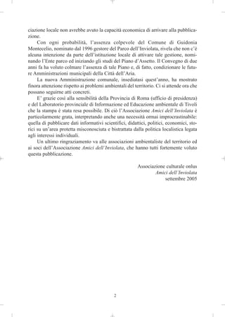ciazione locale non avrebbe avuto la capacità economica di arrivare alla pubblica-
zione.
     Con ogni probabilità, l’assenza colpevole del Comune di Guidonia
Montecelio, nominato dal 1996 gestore del Parco dell’Inviolata, rivela che non c’è
alcuna intenzione da parte dell’istituzione locale di attivare tale gestione, nomi-
nando l’Ente parco ed iniziando gli studi del Piano d’Assetto. Il Convegno di due
anni fa ha voluto colmare l’assenza di tale Piano e, di fatto, condizionare le futu-
re Amministrazioni municipali della Città dell’Aria.
     La nuova Amministrazione comunale, insediatasi quest’anno, ha mostrato
finora attenzione rispetto ai problemi ambientali del territorio. Ci si attende ora che
possano seguirne atti concreti.
     E’ grazie così alla sensibilità della Provincia di Roma (ufficio di presidenza)
e del Laboratorio provinciale di Informazione ed Educazione ambientale di Tivoli
che la stampa è stata resa possibile. Di ciò l’Associazione Amici dell’Inviolata è
particolarmente grata, interpretando anche una necessità ormai improcrastinabile:
quella di pubblicare dati informativi scientifici, didattici, politici, economici, sto-
rici su un’area protetta misconosciuta e bistrattata dalla politica localistica legata
agli interessi individuali.
     Un ultimo ringraziamento va alle associazioni ambientaliste del territorio ed
ai soci dell’Associazione Amici dell’Inviolata, che hanno tutti fortemente voluto
questa pubblicazione.

                                                        Associazione culturale onlus
                                                                Amici dell’Inviolata
                                                                    settembre 2005




                                            2
 