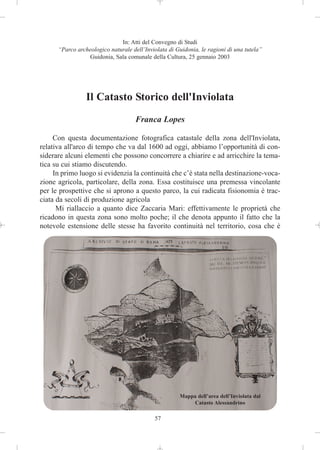 In: Atti del Convegno di Studi
      “Parco archeologico naturale dell’Inviolata di Guidonia, le ragioni di una tutela”
                 Guidonia, Sala comunale della Cultura, 25 gennaio 2003




                 Il Catasto Storico dell'Inviolata
                                     Franca Lopes

     Con questa documentazione fotografica catastale della zona dell'Inviolata,
relativa all'arco di tempo che va dal 1600 ad oggi, abbiamo l’opportunità di con-
siderare alcuni elementi che possono concorrere a chiarire e ad arricchire la tema-
tica su cui stiamo discutendo.
     In primo luogo si evidenzia la continuità che c’è stata nella destinazione-voca-
zione agricola, particolare, della zona. Essa costituisce una premessa vincolante
per le prospettive che si aprono a questo parco, la cui radicata fisionomia è trac-
ciata da secoli di produzione agricola
      Mi riallaccio a quanto dice Zaccaria Mari: effettivamente le proprietà che
ricadono in questa zona sono molto poche; il che denota appunto il fatto che la
notevole estensione delle stesse ha favorito continuità nel territorio, cosa che è




                                                      Mappa dell’area dell’Inviolata dal
                                                          Catasto Alessandrino

                                            57
 