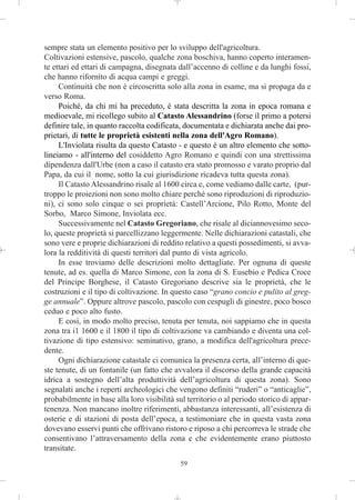 sempre stata un elemento positivo per lo sviluppo dell'agricoltura.
Coltivazioni estensive, pascolo, qualche zona boschiva, hanno coperto interamen-
te ettari ed ettari di campagna, disegnata dall’accenno di colline e da lunghi fossi,
che hanno rifornito di acqua campi e greggi.
     Continuità che non è circoscritta solo alla zona in esame, ma si propaga da e
verso Roma.
     Poiché, da chi mi ha preceduto, è stata descritta la zona in epoca romana e
medioevale, mi ricollego subito al Catasto Alessandrino (forse il primo a potersi
definire tale, in quanto raccolta codificata, documentata e dichiarata anche dai pro-
prietari, di tutte le proprietà esistenti nella zona dell'Agro Romano).
     L'Inviolata risulta da questo Catasto - e questo è un altro elemento che sotto-
lineiamo - all'interno del cosiddetto Agro Romano e quindi con una strettissima
dipendenza dall'Urbe (non a caso il catasto era stato promosso e varato proprio dal
Papa, da cui il nome, sotto la cui giurisdizione ricadeva tutta questa zona).
     Il Catasto Alessandrino risale al 1600 circa e, come vediamo dalle carte, (pur-
troppo le proiezioni non sono molto chiare perché sono riproduzioni di riproduzio-
ni), ci sono solo cinque o sei proprietà: Castell’Arcione, Pilo Rotto, Monte del
Sorbo, Marco Simone, Inviolata ecc.
     Successivamente nel Catasto Gregoriano, che risale al diciannovesimo seco-
lo, queste proprietà si parcellizzano leggermente. Nelle dichiarazioni catastali, che
sono vere e proprie dichiarazioni di reddito relativo a questi possedimenti, si avva-
lora la redditività di questi territori dal punto di vista agricolo.
     In esse troviamo delle descrizioni molto dettagliate. Per ognuna di queste
tenute, ad es. quella di Marco Simone, con la zona di S. Eusebio e Pedica Croce
del Principe Borghese, il Catasto Gregoriano descrive sia le proprietà, che le
costruzioni e il tipo di coltivazione. In questo caso “grano concio e pulito al greg-
ge annuale”. Oppure altrove pascolo, pascolo con cespugli di ginestre, poco bosco
ceduo e poco alto fusto.
     E così, in modo molto preciso, tenuta per tenuta, noi sappiamo che in questa
zona tra i1 1600 e il 1800 il tipo di coltivazione va cambiando e diventa una col-
tivazione di tipo estensivo: seminativo, grano, a modifica dell'agricoltura prece-
dente.
     Ogni dichiarazione catastale ci comunica la presenza certa, all’interno di que-
ste tenute, di un fontanile (un fatto che avvalora il discorso della grande capacità
idrica a sostegno dell’alta produttività dell’agricoltura di questa zona). Sono
segnalati anche i reperti archeologici che vengono definiti “ruderi” o “anticaglie”,
probabilmente in base alla loro visibilità sul territorio o al periodo storico di appar-
tenenza. Non mancano inoltre riferimenti, abbastanza interessanti, all’esistenza di
osterie e di stazioni di posta dell’epoca, a testimoniare che in questa vasta zona
dovevano esservi punti che offrivano ristoro e riposo a chi percorreva le strade che
consentivano l’attraversamento della zona e che evidentemente erano piuttosto
transitate.
                                            59
 