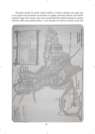 Passando quindi da questi catasti antichi al catasto odierno, del quale per
ovvie ragioni non possiamo qui mostrare le mappe, possiamo riferire che l'analisi
catastale oggi rileva ancora una scarsa parcellizzazione delle proprietà in questo
territorio della zona dell'Inviolata, e così dicendo mi riferisco ancora di più alla




                                                                            (dal Catasto Gregoriano)
                                                                                 Mappa dell’area
                                                                                  dell’Inviolata




                                       60
 