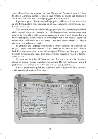 zona dell’ampliamento proposto, che non alla zona del Parco così come è defini-
to adesso. Continuità quindi che ancora oggi permane all’interno dell’Inviolata e
con Roma, come una delle ultime propaggini di Agro Romano.
     Riguardo a questa distribuzione delle proprietà nel Parco, c’è una osservazio-
ne che dobbiamo fare, che costituisce un altro degli elementi che intendiamo por-
tare alla discussione.
     Non essendo questa zona di demanio, proprietà pubblica, non sono previsti usi
civici e quindi vincoli per particolari servizi alla popolazione; tutta la zona risulta
ripartita in proprietà private. A questo proposito si sente troppo spesso dire e a
torto, che un parco composto tutto da proprietà private, o non ha quasi ragione di
esistere o inevitabilmente porta all’esproprio. Questo è un equivoco su cui bisogna
discutere e che dobbiamo chiarire.
     Se crediamo che l’esproprio sia un fattore sempre vincolato all’istituzione di
un parco, allora dovremmo dedurne che nel caso di parchi molto più vasti di quel-
lo dell’Inviolata siano stati espropriati interi paesi. L’istituzione di un parco signi-
fica solo che la zona che ricade entro i suoi confini è soggetta a vincoli di destina-
zione, di uso.
     Nel caso dell’Inviolata il Parco non modificherebbe in nulla la situazione
attuale per quanto riguarda la destinazione agricola. Del tutto particolare rimane il
problema della discarica e dei fattori che abbiamo già stigmatizzato.
     Il Parco garantirebbe quindi una continuità nella salvaguardia delle caratteri-
stiche vocazionali storiche della zona.




                                           61
 