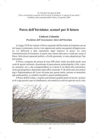 In: Atti del Convegno di Studi
      “Parco archeologico naturale dell’Inviolata di Guidonia, le ragioni di una tutela”
                 Guidonia, Sala comunale della Cultura, 25 gennaio 2003




        Parco dell’Inviolata: scenari per il futuro
                                   Umberto Calamita
                 Presidente dell’Associazione Amici dell’Inviolata

      La legge 22/96 ha istituito il Parco regionale dell'Inviolata di Guidonia con un
iter lungo e contrastato, che ha visto opposizioni anche susseguenti all'approvazio-
ne. La difficoltà è data soprattutto dagli interessi in gioco. Le varie
Amministrazioni di Guidonia, in questi anni, hanno fatto poco o nulla per creare il
Parco. Solo alcuni esponenti politici, a livello personale, si sono adoperati per l'ap-
provazione.
      Il Parco, composto da un'area di circa 500 ettari, tutela una delle poche zone
verdi di questo territorio, disseminato di preesistenze archeologiche (ville, cister-
ne, mausolei, ecc.), che scomparirebbero se si desse il via libera alla cementifica-
zione già progettata e depositata negli uffici comunali. E' da molti anni che archeo-
logi e Soprintendenza del Lazio lavorano per questa tutela, insieme ai naturalisti,
agli ambientalisti, ai cittadini sensibili a queste problematiche.
      Il Parco dell'Inviolata, a regime, può portare qualche posto di lavoro, occasio-
ni di svago positivo per la cittadinanza, non intralcia le attività agricole ma le valo-




             La bretella autostradale Fiano-San Cesareo attraversa il Parco dell’Inviolata

                                                   63
 