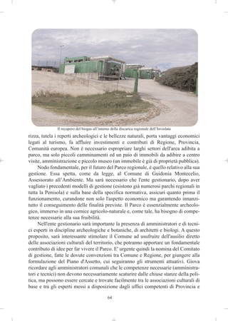 Il recupero del biogas all’interno della discarica regionale dell’Inviolata
rizza, tutela i reperti archeologici e le bellezze naturali, porta vantaggi economici
legati al turismo, fa affluire investimenti e contributi di Regione, Provincia,
Comunità europea. Non è necessario espropriare larghi settori dell'area adibita a
parco, ma solo piccoli camminamenti ed un paio di immobili da adibire a centro
visite, amministrazione e piccolo museo (un immobile è già di proprietà pubblica).
     Nodo fondamentale, per il futuro del Parco regionale, è quello relativo alla sua
gestione. Essa spetta, come da legge, al Comune di Guidonia Montecelio,
Assessorato all’Ambiente. Ma sarà necessario che l'ente gestionario, dopo aver
vagliato i precedenti modelli di gestione (esistono già numerosi parchi regionali in
tutta la Penisola) e sulla base della specifica normativa, assicuri quanto prima il
funzionamento, curandone non solo l'aspetto economico ma garantendo innanzi-
tutto il conseguimento delle finalità previste. Il Parco è essenzialmente archeolo-
gico, immerso in una cornice agricolo-naturale e, come tale, ha bisogno di compe-
tenze necessarie alla sua fruibilità.
     Nell'ente gestionario sarà importante la presenza di amministratori e di tecni-
ci esperti in discipline archeologiche e botaniche, di architetti e biologi. A questo
proposito, sarà interessante stimolare il Comune ad usufruire dell'ausilio diretto
delle associazioni culturali del territorio, che potranno apportare un fondamentale
contributo di idee per far vivere il Parco. E' urgente quindi la nomina del Comitato
di gestione, fatte le dovute convenzioni tra Comune e Regione, per giungere alla
formulazione del Piano d'Assetto, cui seguiranno gli strumenti attuativi. Giova
ricordare agli amministratori comunali che le competenze necessarie (amministra-
tori e tecnici) non devono necessariamente scaturire dalle chiuse stanze della poli-
tica, ma possono essere cercate e trovate facilmente tra le associazioni culturali di
base e tra gli esperti messi a disposizione dagli uffici competenti di Provincia e

                                               64
 