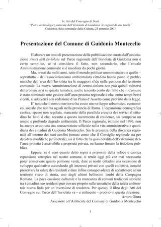 In: Atti del Convegno di Studi
      “Parco archeologico naturale dell’Inviolata di Guidonia, le ragioni di una tutela”
                 Guidonia, Sala comunale della Cultura, 25 gennaio 2003




Presentazione del Comune di Guidonia Montecelio
          Elaborare un testo di presentazione della pubblicazione curata dall’associa-
zione Amici dell’Inviolata sul Parco regionale dell’Inviolata di Guidonia non è
certo semplice, se si considera il fatto, non secondario, che l’attuale
Amministrazione comunale si è insediata da pochi giorni.
          Ma, ormai da molti anni, tutto il mondo politico-amministrativo e quello –
soprattutto – dell’associazionismo ambientalista cittadino hanno posto le proble-
matiche dell’area dell’Inviolata tra le maggiori sfide nella gestione del territorio
comunale. La nuova Amministrazione di centro-sinistra non può quindi esimersi
dal pronunciarsi su questa tematica, anche tenendo conto del fatto che il Comune
è stato nominato ente gestore dell’area protetta regionale e che, entro tempi brevi
e certi, si addiverrà alla redazione d’un Piano d’Assetto come previsto dalla legge.
          E’ noto che il nostro territorio ha avuto uno sviluppo urbanistico, economi-
co, sociale che non ha uguali nella provincia di Roma. L’espansione demografica
caotica, spesso non regolata, mancante della parallela crescita dei servizi al citta-
dino ha fatto sì che, accanto a questo incremento di residenze, sia comparso un
ampio e profondo degrado ambientale. Il Parco regionale, istituito nel 1996, non
ha ancora avuto una sua consacrazione ufficiale nella vita amministrativa e quoti-
diana dei cittadini di Guidonia Montecelio. Sia la presenza della discarica regio-
nale all’interno dei suoi confini (tenuto conto che il Consiglio regionale sta per
decidere modifiche perimetrali), sia il fatto che la quasi totalità dell’estensione del-
l’area protetta è ascrivibile a proprietà privata, ne hanno frenato la fruizione pub-
blica.
          Eppure, se è vero quanto detto sopra a proposito della veloce e caotica
espansione antropica nel nostro comune, si rende oggi più che mai necessario
poter conservare questo polmone verde, dare ai nostri cittadini una occasione di
sviluppo qualitativo accordando gli interessi privati con quelli collettivi, nonché
preservare la salute dei residenti e dare infine consapevolezza di appartenere ad un
territorio ricco di storia, uno degli ultimi bellissimi lembi della Campagna
Romana. La poca coesione culturale e la mancanza di comuni tradizioni storiche
tra i cittadini neo residenti può trovare proprio sulle tematiche della tutela ambien-
tale nuova linfa per un’inversione di tendenza. Per questo, il libro degli Atti del
Convegno sul Parco dell’Inviolata va – e utilmente – proprio in questa direzione.
                                                                           Arturo Giura
                        Assessore all’Ambiente del Comune di Guidonia Montecelio

                                                      3
 