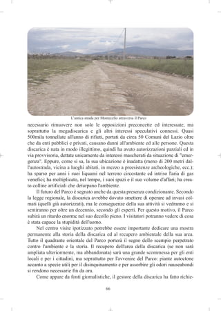 L’antica strada per Montecelio attraversa il Parco
necessario rimuovere non solo le opposizioni preconcette ed interessate, ma
soprattutto la megadiscarica e gli altri interessi speculativi connessi. Quasi
500mila tonnellate all'anno di rifiuti, portati da circa 50 Comuni del Lazio oltre
che da enti pubblici e privati, causano danni all'ambiente ed alle persone. Questa
discarica è nata in modo illegittimo, quindi ha avuto autorizzazioni parziali ed in
via provvisoria, dettate unicamente da interessi mascherati da situazione di "emer-
genza". Eppure, come si sa, la sua ubicazione è inadatta (meno di 200 metri dal-
l'autostrada, vicina a luoghi abitati, in mezzo a preesistenze archeologiche, ecc.);
ha sparso per anni i suoi liquami nel terreno circostante ed intriso l'aria di gas
venefici; ha moltiplicato, nel tempo, i suoi spazi e il suo volume d'affari; ha crea-
to colline artificiali che deturpano l'ambiente.
     Il futuro del Parco è segnato anche da questa presenza condizionante. Secondo
la legge regionale, la discarica avrebbe dovuto smettere di operare ad invasi col-
mati (quelli già autorizzati), ma le conseguenze della sua attività si vedranno e si
sentiranno per oltre un decennio, secondo gli esperti. Per questo motivo, il Parco
subirà un ritardo enorme nel suo decollo pieno. I visitatori potranno vedere di cosa
è stata capace la stupidità dell'uomo.
     Nel centro visite ipotizzato potrebbe essere importante dedicare una mostra
permanente alla storia della discarica ed al recupero ambientale della sua area.
Tutto il quadrante orientale del Parco porterà il segno dello scempio perpetrato
contro l'ambiente e la storia. Il recupero dell'area della discarica (se non sarà
ampliata ulteriormente, ma abbandonata) sarà una grande scommessa per gli enti
locali e per i cittadini, ma soprattutto per l'avvenire del Parco: piante autoctone
accanto a specie utili per il disinquinamento e per assorbire gli odori nauseabondi
si rendono necessarie fin da ora.
     Come appare da fonti giornalistiche, il gestore della discarica ha fatto richie-

                                             66
 