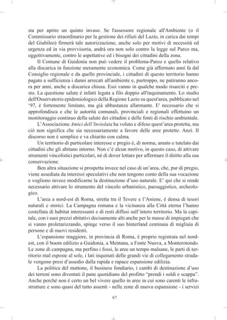 sta per aprire un quinto invaso. Se l'assessore regionale all'Ambiente (o il
Commissario straordinario per la gestione dei rifiuti del Lazio, in carica dai tempi
del Giubileo) firmerà tale autorizzazione, anche solo per motivi di necessità ed
urgenza ed in via provvisoria, andrà ora non solo contro la legge sul Parco ma,
oggettivamente, contro le aspettative ed i bisogni dei cittadini della zona.
     Il Comune di Guidonia non può vedere il problema-Parco e quello relativo
alla discarica in funzione meramente economica. Come già affermato anni fa dal
Consiglio regionale e da quello provinciale, i cittadini di questo territorio hanno
pagato a sufficienza i danni arrecati all'ambiente e, purtroppo, ne patiranno anco-
ra per anni, anche a discarica chiusa. Essi vanno in qualche modo risarciti e pre-
sto. La questione salute è infatti legata a filo doppio all'inquinamento. Lo studio
dell'Osservatorio epidemiologico della Regione Lazio su quest'area, pubblicato nel
‘97, è fortemente limitato, ma già abbastanza allarmante. E' necessario che si
approfondisca e che le autorità comunali, provinciali e regionali effettuino un
monitoraggio continuo della salute dei cittadini e delle fonti di rischio ambientale.
     L’Associazione Amici dell’Inviolata ha voluto e difeso quest’area protetta, ma
ciò non significa che sia necessariamente a favore delle aree protette. Anzi. Il
discorso non è semplice e va chiarito con calma.
     Un territorio di particolare interesse e pregio è, di norma, amato e tutelato dai
cittadini che gli abitano intorno. Non c’è alcun motivo, in questo caso, di attivare
strumenti vincolistici particolari, né di dover lottare per affermare il diritto alla sua
conservazione.
     Ben altra situazione si prospetta invece nel caso di un’area, che, pur di pregio,
viene assediata da interessi speculativi che non tengono conto della sua vocazione
e vogliono invece modificarne la destinazione d’uso naturale. E’ qui che si rende
necessario attivare lo strumento del vincolo urbanistico, paesaggistico, archeolo-
gico.
     L’area a nord-est di Roma, stretta tra il Tevere e l’Aniene, è densa di tesori
naturali e storici. La Campagna romana e la vicinanza alla Città eterna l’hanno
costellata di habitat interessanti e di resti diffusi sull’intero territorio. Ma la capi-
tale, con i suoi prezzi abitativi decisamente alti anche per le masse di impiegati che
si vanno proletarizzando, spinge verso il suo hinterland centinaia di migliaia di
persone e di nuovi residenti.
     L’espansione maggiore, in provincia di Roma, è proprio registrata nel nord-
est, con il boom edilizio a Guidonia, a Mentana, a Fonte Nuova, a Monterotondo.
Le zone di campagna, ma perfino i fossi, le aree un tempo malsane, le parti di ter-
ritorio mal esposte al sole, i lati inquinati delle grandi vie di collegamento strada-
le vengono presi d’assedio dalla rapida e rapace espansione edilizia.
     La politica del mattone, il business fondiario, i cambi di destinazione d’uso
dei terreni sono diventati il pane quotidiano del profitto “prendi i soldi e scappa”.
Anche perché non è certo un bel vivere quello in aree in cui sono carenti le infra-
strutture e sono quasi del tutto assenti - nelle zone di nuova espansione - i servizi

                                           67
 