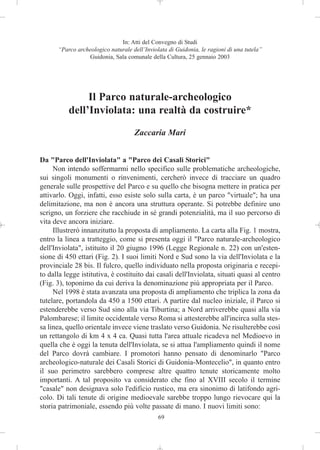 In: Atti del Convegno di Studi
      “Parco archeologico naturale dell’Inviolata di Guidonia, le ragioni di una tutela”
                 Guidonia, Sala comunale della Cultura, 25 gennaio 2003




               Il Parco naturale-archeologico
          dell’Inviolata: una realtà da costruire*
                                    Zaccaria Mari


Da "Parco dell'Inviolata" a "Parco dei Casali Storici"
     Non intendo soffermarmi nello specifico sulle problematiche archeologiche,
sui singoli monumenti o rinvenimenti, cercherò invece di tracciare un quadro
generale sulle prospettive del Parco e su quello che bisogna mettere in pratica per
attivarlo. Oggi, infatti, esso esiste solo sulla carta, è un parco "virtuale"; ha una
delimitazione, ma non è ancora una struttura operante. Si potrebbe definire uno
scrigno, un forziere che racchiude in sé grandi potenzialità, ma il suo percorso di
vita deve ancora iniziare.
     Illustrerò innanzitutto la proposta di ampliamento. La carta alla Fig. 1 mostra,
entro la linea a tratteggio, come si presenta oggi il "Parco naturale-archeologico
dell'Inviolata", istituito il 20 giugno 1996 (Legge Regionale n. 22) con un'esten-
sione di 450 ettari (Fig. 2). I suoi limiti Nord e Sud sono la via dell'Inviolata e la
provinciale 28 bis. Il fulcro, quello individuato nella proposta originaria e recepi-
to dalla legge istitutiva, è costituito dai casali dell'Inviolata, situati quasi al centro
(Fig. 3), toponimo da cui deriva la denominazione più appropriata per il Parco.
     Nel 1998 è stata avanzata una proposta di ampliamento che triplica la zona da
tutelare, portandola da 450 a 1500 ettari. A partire dal nucleo iniziale, il Parco si
estenderebbe verso Sud sino alla via Tiburtina; a Nord arriverebbe quasi alla via
Palombarese; il limite occidentale verso Roma si attesterebbe all'incirca sulla stes-
sa linea, quello orientale invece viene traslato verso Guidonia. Ne risulterebbe così
un rettangolo di km 4 x 4 ca. Quasi tutta l'area attuale ricadeva nel Medioevo in
quella che è oggi la tenuta dell'Inviolata, se si attua l'ampliamento quindi il nome
del Parco dovrà cambiare. I promotori hanno pensato di denominarlo "Parco
archeologico-naturale dei Casali Storici di Guidonia-Montecelio", in quanto entro
il suo perimetro sarebbero comprese altre quattro tenute storicamente molto
importanti. A tal proposito va considerato che fino al XVIII secolo il termine
"casale" non designava solo l'edificio rustico, ma era sinonimo di latifondo agri-
colo. Di tali tenute di origine medioevale sarebbe troppo lungo rievocare qui la
storia patrimoniale, essendo più volte passate di mano. I nuovi limiti sono:
                                              69
 