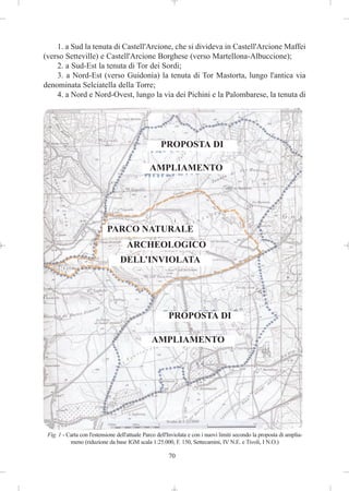 1. a Sud la tenuta di Castell'Arcione, che si divideva in Castell'Arcione Maffei
(verso Setteville) e Castell'Arcione Borghese (verso Martellona-Albuccione);
    2. a Sud-Est la tenuta di Tor dei Sordi;
    3. a Nord-Est (verso Guidonia) la tenuta di Tor Mastorta, lungo l'antica via
denominata Selciatella della Torre;
    4. a Nord e Nord-Ovest, lungo la via dei Pichini e la Palombarese, la tenuta di




                                                     PROPOSTA DI

                                               AMPLIAMENTO




                            PARCO NATURALE
                                     ARCHEOLOGICO
                                  DELL’INVIOLATA




                                                        PROPOSTA DI

                                                AMPLIAMENTO




 Fig. 1 - Carta con l'estensione dell'attuale Parco dell'Inviolata e con i nuovi limiti secondo la proposta di amplia-
           meno (riduzione da base IGM scala 1:25.000, F. 150, Settecamini, IV N.E. e Tivoli, I N.O.)

                                                        70
 