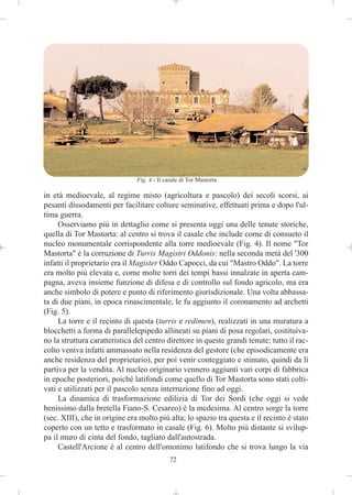 Fig. 4 - Il casale di Tor Mastorta

in età medioevale, al regime misto (agricoltura e pascolo) dei secoli scorsi, ai
pesanti dissodamenti per facilitare colture seminative, effettuati prima e dopo l'ul-
tima guerra.
     Osserviamo più in dettaglio come si presenta oggi una delle tenute storiche,
quella di Tor Mastorta: al centro si trova il casale che include come di consueto il
nucleo monumentale corrispondente alla torre medioevale (Fig. 4). Il nome "Tor
Mastorta" è la corruzione di Turris Magistri Oddonis: nella seconda metà del '300
infatti il proprietario era il Magister Oddo Capocci, da cui "Mastro Oddo". La torre
era molto più elevata e, come molte torri dei tempi bassi innalzate in aperta cam-
pagna, aveva insieme funzione di difesa e di controllo sul fondo agricolo, ma era
anche simbolo di potere e punto di riferimento giurisdizionale. Una volta abbassa-
ta di due piani, in epoca rinascimentale, le fu aggiunto il coronamento ad archetti
(Fig. 5).
     La torre e il recinto di questa (turris e redimen), realizzati in una muratura a
blocchetti a forma di parallelepipedo allineati su piani di posa regolari, costituiva-
no la struttura caratteristica del centro direttore in queste grandi tenute; tutto il rac-
colto veniva infatti ammassato nella residenza del gestore (che episodicamente era
anche residenza del proprietario), per poi venir conteggiato e stimato, quindi da lì
partiva per la vendita. Al nucleo originario vennero aggiunti vari corpi di fabbrica
in epoche posteriori, poiché latifondi come quello di Tor Mastorta sono stati colti-
vati e utilizzati per il pascolo senza interruzione fino ad oggi.
     La dinamica di trasformazione edilizia di Tor dei Sordi (che oggi si vede
benissimo dalla bretella Fiano-S. Cesareo) è la medesima. Al centro sorge la torre
(sec. XIII), che in origine era molto più alta; lo spazio tra questa e il recinto è stato
coperto con un tetto e trasformato in casale (Fig. 6). Molto più distante si svilup-
pa il muro di cinta del fondo, tagliato dall'autostrada.
     Castell'Arcione è al centro dell'omonimo latifondo che si trova lungo la via
                                             72
 