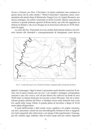 Tevere e l'Aniene, era Tibur. L'Inviolata e le tenute confinanti sono comprese in
questa fascia che ha sullo sfondo i "Monti Cornicolani" (toponimo antico corri-
spondente alle attuali alture di Montecelio, Poggio Cesi e S. Angelo Romano), non
ancora montagne, ma colline vicinissime ai monti Lucretili. Questa vasta pianura
costituiva il grande polmone agricolo di Roma antica, una città che raggiunse un
milione di abitanti e che aveva bisogno di un hinterland coltivato di 30-50 chilo-
metri di raggio.
     La carta alla Fig. 10 permette di avere un'idea della densità abitativa nel terri-
torio intorno alla metropoli e conseguentemente di immaginare come doveva




      Fig. 9 - I centri del Latium vetus a Nord-Est di Roma. Il quadrato indica l'estensione del Parco


apparire il paesaggio. Oggi le tenute si presentano quali desolate estensioni di ter-
reno, ma in epoca romana non era così. I siti campiti a tratteggio corrispondono
ciascuno a una villa rustica, cioè ad una fattoria che coltivava un fondo di circa
30-40 ettari; le fattorie distavano tra loro più o meno 500 metri. Tali siti si inten-
sificano proprio nell'area del Parco, si diradano invece nella limitrofa zona verso
Est, quella delle Acque Albule, la grande platea di travertino a Bagni di Tivoli
meno adatta all'agricoltura.
     Il suolo dell'Inviolata e delle tenute vicine, argilloso o di origine vulcanica,
con tufi e pozzolane, solcato da una microidrografia formata di fossi e rigagnoli,
era il più congeniale alle coltivazioni e ciò spiega il fitto popolamento. Il paesag-
gio che vediamo oggi, inabitato, fatto di estesi campi arati per colture stagionali
                                                    75
 