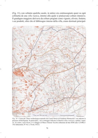 (Fig. 11), con soltanto qualche casale, in antico era contrassegnato quasi su ogni
collinetta da una villa rustica, intorno alla quale si praticavano colture intensive.
Il guadagno maggiore derivava da colture pregiate come vigneto, oliveto, frutteto,
i cui prodotti, oltre che al fabbisogno interno della villa, erano destinati principal-




Fig. 10 - L'area del "Parco archeologico-naturale dei Casali Storici di Guidonia Montecelio" con indicate le
presenze archeologiche. In particolare, i siti a tratteggio indicano le fattorie (villae rusticae), i pallini i sepol-
cri. Al centro, verso Ovest, è il villaggio di Marco Simone Vecchio (riduzione da base IGM scala 1:25.000, F.
150, Settecamini, IV N.E. e Tivoli, I N.O.)

                                                      76
 