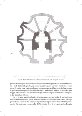 Fig. 14 - Pianta della Torraccia dell'Inviolata (in nero le parti emergenti dal suolo)

parchi archeologico-naturalistici con cui si intendono preservare aree molto este-
se; i resti delle città greche, ad esempio, abbracciano un vasto territorio, spesso
privo di rovine emergenti, ma facente comunque parte del contesto della città, per
il quale sono inadeguati i vincoli archeologici tradizionali apposti in base alla nota
Legge 1089 del 1939, che è stata ideata per tutelare singoli monumenti o comples-
si dai limiti ben definiti.
     Se ci si pone quindi nell'ottica di voler conservare un lembo di territorio con
specifica identità storica, che si presenta ai nostri occhi innanzitutto come "paesag-
gio storico", va da sé che l'area di un parco non si può estendere o ridurre a piaci-
mento. Per una zona come quella dell'Inviolata, dove le presenze archeologiche
                                                      79
 