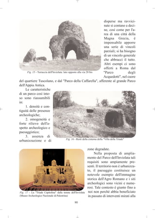 disperse ma ravvici-
                                                                                   nate si contano a deci-
                                                                                   ne, così come per l'a-
                                                                                   rea di una città della
                                                                                   Magna Grecia, è
                                                                                   impensabile apporre
                                                                                   una serie di vincoli
                                                                                   parziali; si ha bisogno
                                                                                   di un vincolo generale
                                                                                   che abbracci il tutto.
                                                                                   Altri esempi ci sono
                                                                                   offerti a Roma dal
      Fig. 15 - Torraccia dell'Inviolata: lato opposto alla via 28 bis            "Parco               degli
                                                                                  Acquedotti", nel cuore
del quartiere Tuscolano, e dal "Parco della Caffarella", afferente al grande Parco
dell'Appia Antica.
     Le caratteristiche
di un parco così inte-
so sono riassumibili
in:
     1. densità e con-
tiguità delle presenze
archeologiche;
     2. omogeneità e
forte rilievo dell'a-
spetto archeologico e
paesaggistico;
     3. assenza di
                                             Fig. 16 - Resti della cisterna della "Villa della Triade"
urbanizzazione e di

                                                               zone degradate.
                                                                    Nella proposta di amplia-
                                                               mento del Parco dell'Inviolata tali
                                                               requisiti sono ampiamente pre-
                                                               senti. Il territorio non è urbanizza-
                                                               to, il paesaggio costituisce un
                                                               notevole esempio dell'immagine
                                                               storica dell'Agro Romano e i siti
                                                               archeologici sono vicini e nume-
                                                               rosi. Tale contesto è giunto fino a
Fig. 17 - La "Triade Capitolina" dalla tenuta dell'Inviolata    noi non perché abbia beneficiato
(Museo Archeologico Nazionale di Palestrina)                    in passato di interventi mirati alla
                                                   80
 
