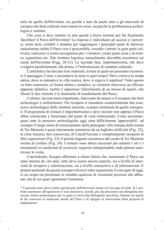 mile da quello dell'Inviolata, sia perché è nato da pochi anni e gli interventi di
recupero dei beni culturali sono tuttora in corso, sia perché la problematica archeo-
logica è similare.
      Che cosa si deve mettere in atto quindi a breve termine per far finalmente
'decollare' il Parco dell'Inviolata? La risposta è: individuare gli accessi e i percor-
si, come piste ciclabili e stradine per raggiungere i principali punti di interesse
(attualmente infatti il Parco non è percorribile, essendo i terreni in gran parte col-
tivati), realizzare il centro-accoglienza per i visitatori, creare punti sosta e di risto-
ro, segnaletica etc. Tale struttura logistica, naturalmente, dovrebbe incentrarsi sui
casali dell'Inviolata (Figg. 20-21). La seconda fase, importantissima, che deve
svolgersi parallelamente alla prima, è l'informazione di carattere culturale.
      L'antichità ci ha lasciato resti materiali, in base ai quali noi possiamo ricostrui-
re il paesaggio. Come si presentava la zona in quel tempo? Dove correva la strada
antica, dove si estendeva la villa rustica, dove si ergeva il sepolcro? Tutto questo
va fatto conoscere, in forma chiara e semplice, ai visitatori attraverso un efficace
apparato didattico. Inoltre è opportuno l'allestimento di un museo di reperti, che
illustri le fasi storiche e le dinamiche di insediamento del Parco.
      L'ultimo, ma non meno importante, intervento da attuare è il recupero dei beni
archeologici e architettonici. Per recupero si intendono sostanzialmente due cose:
scavo archeologico delle strutture interrate, restauro strutturale di quelle emergen-
ti. Il programma di restauri è importantissimo e deve iniziare non appena il Parco
abbia cominciato a funzionare dal punto di vista istituzionale. Come accennato,
quasi tutte le presenze archeologiche oggi sono difficilmente 'apprezzabili': ad
esempio il lungo muro di terrazzamento della principale villa romana della tenuta
di Tor Mastorta è quasi interamente sommerso da un laghetto artificiale (Fig. 22);
la cinta muraria, ben conservata, di Castell'Arcione è completamente ricoperta di
fitta vegetazione (Fig. 23); il portale bugnato secentesco del casale di Tor Mastorta
rischia di crollare (Fig. 24). I restauri sono altresì necessari per mettere i siti e i
monumenti in condizioni di sicurezza, requisito indispensabile onde poterne auto-
rizzare la visita.
      Concludendo, bisogna affermare a chiare lettere che, nonostante il Parco sia
stato istituito da vari anni, tutto deve essere ancora esperito, sia a livello di inter-
venti di recupero e valorizzazione, sia a livello conoscitivo e di informazione. E
proprio partendo da questa consapevolezza è stato organizzato il convegno di oggi,
il cui scopo era presentare ai cittadini qualcosa di veramente prezioso che abbia-
mo, ma di cui quasi ignoriamo l'esistenza.

* Il presente testo deriva dalla registrazione dell'intervento tenuto al Convegno di studi. Si è pre-
ferito mantenere all'esposizione il tono discorsivo, poiché, più che presentare una dettagliata trat-
tazione storico-archeologica (per la quale si rinvia alla bibliografia specifica), l'intento era quello
di far conoscere la situazione attuale del Parco e di spiegare le motivazioni della proposta di
ampliamento.


                                                  83
 
