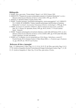Bibliografia
Z. MARI, Tibur, pars tertia, "Forma Italiae", Regio I, vol. XVII, Firenze 1983.
E. MOSCETTI, "Proposta di un parco archeologico-naturale in Guidonia Montecelio", in Atti e
     Memorie della Società Tiburtina di Storia e d'Arte LXIV, 1991, pp. 139-179.
L. QUILICI, S. QUILICI GIGLI, Ficulea, Roma 1993.
Z. MARI, "Caratteri geologici, morfologico-paesaggistici, storico-paesaggistici", in E. MOSCET-
     TI, Z. MARI, M. GIARDINI, "Il parco naturale-archeologico dell'Inviolata in Guidonia-
     Montecelio", in Annali. Associazione Nomentana di Storia e Archeologia 1, 1996, pp. 38-43.
J. COSTE, in Il Lazio tra antichità e Medioevo. Studi in memoria di Jean Coste, a cura di Z.
     Mari, M. T. Petrara, M. Sperandio, Roma 1999, pp. 40-55, 68-69, 77-79 (sul Castrum
     Sancti Honesti).
Z. MARI, "Scoperte archeologiche nel territorio tiburtino e nella Valle dell'Aniene (VI)", in Atti e
     Memorie della Società Tiburtina di Storia e d'Arte LXXIV, 2001, pp. 45-48 (sulla Villa della
     Triade Capitolina; con bibl. precedente).
Z. MARI, in A. La Regina, Lexicon topographicum Urbis Romae. Suburbium, a cura di V.
     Fiocchi Nicolai, M. G. Granino Cecere, Z. Mari, Roma 2004, s. v. Ficulensis ager, Ficulensis
     via, pp. 248-250, nn. 330-331 (su Ficulea).

Referenze di foto e immagini
Figg. 1, 9: elaborazione Z. Mari; Figg. 2-3, 5, 12-16, 18-19, 22: da Tibur, pars tertia; Figg. 4, 6, 8,
17, 24: Archivio fotografico Sezione Cornicolana del Gruppo Archeologico Latino; Figg. 7, 11, 20-
21, 23: Archivio fotografico Z. Mari; Fig. 10: da Tibur, pars tertia e Ficulea.




                                                  85
 