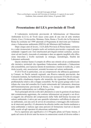 In: Atti del Convegno di Studi
      “Parco archeologico naturale dell’Inviolata di Guidonia, le ragioni di una tutela”
                 Guidonia, Sala comunale della Cultura, 25 gennaio 2003




      Presentazione del LEA provinciale di Tivoli
     Il Laboratorio territoriale provinciale di Informazione ed Educazione
Ambientale (L.E.A.) di Tivoli nasce come parte di una rete di sette strutture
(Anzio, Cave, Civitavecchia, Mentana, Ostia, Roma e Tivoli) che la Provincia di
Roma ha costituito nel 1999 aderendo al Programma di intervento per l'informa-
zione e l'educazione ambientale (INFEA) del Ministero dell'Ambiente.
     Dopo cinque anni di lavoro, i LEA della Provincia di Roma hanno comincia-
to a veder riconosciuto il proprio ruolo sul territorio provinciale e regionale, con-
solidando i rapporti con i loro interlocutori privilegiati (istituti scolastici, associa-
zioni ed enti locali), riuscendo al contempo a dare un apporto tangibile alla rifles-
sione intavolata a livello nazionale su strategie, metodologie, finalità dei
Laboratori ambientali.
     Queste strutture hanno il compito di offrire uno stimolo ed un coordinamento
alle iniziative territoriali che riguardano l'educazione ambientale e l'educazione
alla sostenibilità, con il preciso intento di monitorare e riunire le realtà che, a vario
titolo (scuole, enti, associazioni, aziende) lavorano nel settore ambientale.
     Il LEA Tivoli in particolare, con un comprensorio che abbraccia quarantaset-
te Comuni, tre Parchi naturali regionali, una Riserva naturale provinciale, due
Comunità montane, ha l'ambizione di lavorare per accrescere il livello di consape-
volezza della cittadinanza rispetto alle tematiche che riguardano l'ambiente e le
problematiche relative allo sviluppo sostenibile. Per far questo giunge utile il con-
tributo che viene dal connubio fra il ruolo istituzionale del Laboratorio, dotazione
dell'Amministrazione provinciale di Roma, e le energie che provengono dalle
associazioni ambientaliste cui è affidata la gestione.
     Tra le principali attività svolte dal Laboratorio ci sono la gestione di una banca
dati costantemente aggiornata, che contiene informazioni sui progetti e sui diver-
si soggetti che all'interno del comprensorio della Valle dell'Aniene lavorano nel
settore ambientale; è attivo poi uno sportello informativo sull'offerta di educazio-
ne ambientale, con una serie di servizi di consulenza e tutoraggio alla realizzazio-
ne di interventi specifici; il Laboratorio ha allestito inoltre una fornita mediateca a
tema ambientale e realizza ogni anno percorsi di formazione riservati ai docenti
delle scuole ed agli operatori di educazione ambientale.
     Fra le esperienze più significative c'è il Progetto pilota sul Fiume Aniene, il
quale nel corso di diversi anni ha messo in connessione scuole di diverso ordine e

                                               5
 