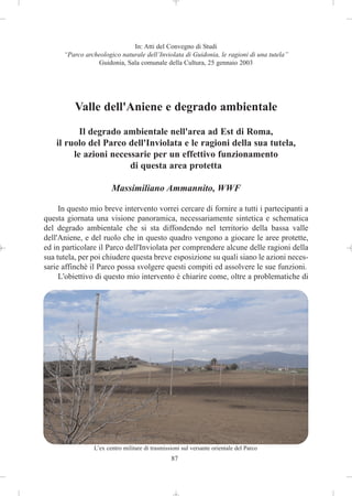 In: Atti del Convegno di Studi
      “Parco archeologico naturale dell’Inviolata di Guidonia, le ragioni di una tutela”
                 Guidonia, Sala comunale della Cultura, 25 gennaio 2003




          Valle dell'Aniene e degrado ambientale
           Il degrado ambientale nell'area ad Est di Roma,
    il ruolo del Parco dell'Inviolata e le ragioni della sua tutela,
         le azioni necessarie per un effettivo funzionamento
                        di questa area protetta

                        Massimiliano Ammannito, WWF

     In questo mio breve intervento vorrei cercare di fornire a tutti i partecipanti a
questa giornata una visione panoramica, necessariamente sintetica e schematica
del degrado ambientale che si sta diffondendo nel territorio della bassa valle
dell'Aniene, e del ruolo che in questo quadro vengono a giocare le aree protette,
ed in particolare il Parco dell'Inviolata per comprendere alcune delle ragioni della
sua tutela, per poi chiudere questa breve esposizione su quali siano le azioni neces-
sarie affinchè il Parco possa svolgere questi compiti ed assolvere le sue funzioni.
     L'obiettivo di questo mio intervento è chiarire come, oltre a problematiche di




                 L’ex centro militare di trasmissioni sul versante orientale del Parco
                                                 87
 