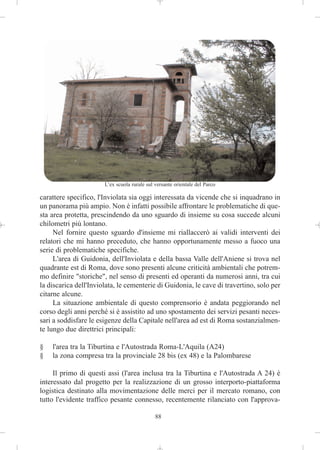 L’ex scuola rurale sul versante orientale del Parco

carattere specifico, l'Inviolata sia oggi interessata da vicende che si inquadrano in
un panorama più ampio. Non è infatti possibile affrontare le problematiche di que-
sta area protetta, prescindendo da uno sguardo di insieme su cosa succede alcuni
chilometri più lontano.
     Nel fornire questo sguardo d'insieme mi riallaccerò ai validi interventi dei
relatori che mi hanno preceduto, che hanno opportunamente messo a fuoco una
serie di problematiche specifiche.
     L'area di Guidonia, dell'Inviolata e della bassa Valle dell'Aniene si trova nel
quadrante est di Roma, dove sono presenti alcune criticità ambientali che potrem-
mo definire "storiche", nel senso di presenti ed operanti da numerosi anni, tra cui
la discarica dell'Inviolata, le cementerie di Guidonia, le cave di travertino, solo per
citarne alcune.
     La situazione ambientale di questo comprensorio è andata peggiorando nel
corso degli anni perché si è assistito ad uno spostamento dei servizi pesanti neces-
sari a soddisfare le esigenze della Capitale nell'area ad est di Roma sostanzialmen-
te lungo due direttrici principali:

§   l'area tra la Tiburtina e l'Autostrada Roma-L'Aquila (A24)
§   la zona compresa tra la provinciale 28 bis (ex 48) e la Palombarese

     Il primo di questi assi (l'area inclusa tra la Tiburtina e l'Autostrada A 24) è
interessato dal progetto per la realizzazione di un grosso interporto-piattaforma
logistica destinato alla movimentazione delle merci per il mercato romano, con
tutto l'evidente traffico pesante connesso, recentemente rilanciato con l'approva-

                                              88
 