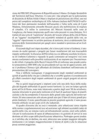 zione del PRUSST (Programma di Riqualificazione Urbana e Sviluppo Sostenibile
del Territorio) dell'Asse Tiburtino. Ci sono poi i due progetti per la realizzazione
di discariche di Rifiuti Solidi Urbani o Impianti di preselezione dei rifiuti, uno nei
pressi del complesso archeologico di Villa Adriana (inclusa dall'UNESCO nell'e-
lenco dei beni patrimonio mondiale dell'umanità) e l'altra nella zona di Castel
Madama, fortunatamente entrambe bloccate grazie alla mobilitazione di migliaia
di cittadini. C'è infine la costruzione dei Mercati Generali nella zona di
Lunghezza, che hanno rimpiazzato quelli una volta presenti in zona Ostiense. Si è
trattato di una sorta di "espulsione" da parte del tessuto urbano della città di Roma
di un "oggetto" incompatibile con accettabili standard di qualità della vita, un
"oggetto" riposizionato in un'altra porzione di territorio, dove evidentemente l'at-
tenzione delle Amministrazioni per quegli stessi standard si posiziona ad un livel-
lo inferiore.
     Il secondo degli assi sopra ricordati, che si trova più vicino a Guidonia, è inte-
ressato da realtà operanti e progetti per future installazioni dal non trascurabile
impatto ambientale: la discarica dell'Inviolata (su cui abbiamo ascoltato la relazio-
ne di Umberto Calamita) e riguardo la quale continuano ad inseguirsi voci (non
ancora confermate) sulla possibile realizzazione di un impianto per l'incenerimen-
to dei rifiuti; il progetto della Buzzi-Unicem-EOn di realizzare una grande centra-
le termoelettrica (800 MW) che sta procedendo nel suo iter di approvazione; infi-
ne il problema Chimeco (già affrontato da Giuliano Santoboni nell'intervento di
presentazione del convegno).
     Non è difficile immaginare il peggioramento degli standard ambientali (e
quindi di qualità della vita per i cittadini) che si avrebbe qualora si considerassero
gli effetti cumulativi degli impatti ambientali di questi singoli progetti ed attività
in corso.
     Ma se questi mega-progetti e impianti sono solo una delle facce della meda-
glia del degrado ambientale di questo nostro territorio. Le aree un tempo agricole
poste ad Est di Roma, sono state interessate a partire dagli anni '80 da un'urbaniz-
zazione strisciante in gran parte realizzata al di fuori di qualsiasi logica di pianifi-
cazione e che ha comportato il massacro delle grandi zone agricole del nostro ter-
ritorio. Si sono conservate solo alcune grandi aree per il fatto di essere grandi pro-
prietà fondiarie; il resto, parcellizzato in piccole proprietà agricole, è stato pesan-
temente edificato sia per scopi civili che industriali.
     Il quadro d'insieme che ne esce è tremendo: aree urbanizzate senza rispetto
delle norme e regolamentazioni tese ad assicurare agli abitanti accettabili indici di
qualità della vita, un sistema viario ed infrastrutturale carente, costi sulla colletti-
vità per la realizzazione di opere di urbanizzazione e la gestione di servizi in aree
destinate ad altro scopo dalla pianificazione urbanistica. Purtroppo questa tenden-
za è tutt'altro che in declino, ma anzi, attraverso una sempre maggiore deregola-
mentazione e un sempre maggiorelassismo il timore di molti è che la situazione
possa semmai peggiorare.
                                             89
 