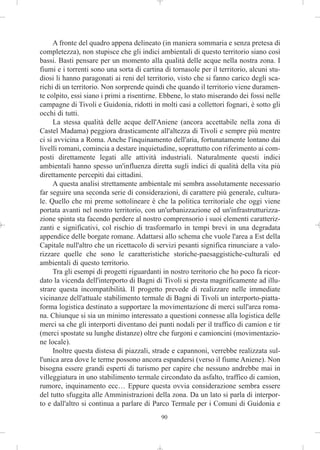 A fronte del quadro appena delineato (in maniera sommaria e senza pretesa di
completezza), non stupisce che gli indici ambientali di questo territorio siano così
bassi. Basti pensare per un momento alla qualità delle acque nella nostra zona. I
fiumi e i torrenti sono una sorta di cartina di tornasole per il territorio, alcuni stu-
diosi li hanno paragonati ai reni del territorio, visto che si fanno carico degli sca-
richi di un territorio. Non sorprende quindi che quando il territorio viene duramen-
te colpito, essi siano i primi a risentirne. Ebbene, lo stato miserando dei fossi nelle
campagne di Tivoli e Guidonia, ridotti in molti casi a collettori fognari, è sotto gli
occhi di tutti.
     La stessa qualità delle acque dell'Aniene (ancora accettabile nella zona di
Castel Madama) peggiora drasticamente all'altezza di Tivoli e sempre più mentre
ci si avvicina a Roma. Anche l'inquinamento dell'aria, fortunatamente lontano dai
livelli romani, comincia a destare inquietudine, soprattutto con riferimento ai com-
posti direttamente legati alle attività industriali. Naturalmente questi indici
ambientali hanno spesso un'influenza diretta sugli indici di qualità della vita più
direttamente percepiti dai cittadini.
     A questa analisi strettamente ambientale mi sembra assolutamente necessario
far seguire una seconda serie di considerazioni, di carattere più generale, cultura-
le. Quello che mi preme sottolineare è che la politica territoriale che oggi viene
portata avanti nel nostro territorio, con un'urbanizzazione ed un'infrastrutturizza-
zione spinta sta facendo perdere al nostro comprensorio i suoi elementi caratteriz-
zanti e significativi, col rischio di trasformarlo in tempi brevi in una degradata
appendice delle borgate romane. Adattarsi allo schema che vuole l'area a Est della
Capitale null'altro che un ricettacolo di servizi pesanti significa rinunciare a valo-
rizzare quelle che sono le caratteristiche storiche-paesaggistiche-culturali ed
ambientali di questo territorio.
     Tra gli esempi di progetti riguardanti in nostro territorio che ho poco fa ricor-
dato la vicenda dell'interporto di Bagni di Tivoli si presta magnificamente ad illu-
strare questa incompatibilità. Il progetto prevede di realizzare nelle immediate
vicinanze dell'attuale stabilimento termale di Bagni di Tivoli un interporto-piatta-
forma logistica destinato a supportare la movimentazione di merci sull'area roma-
na. Chiunque si sia un minimo interessato a questioni connesse alla logistica delle
merci sa che gli interporti diventano dei punti nodali per il traffico di camion e tir
(merci spostate su lunghe distanze) oltre che furgoni e camioncini (movimentazio-
ne locale).
     Inoltre questa distesa di piazzali, strade e capannoni, verrebbe realizzata sul-
l'unica area dove le terme possono ancora espandersi (verso il fiume Aniene). Non
bisogna essere grandi esperti di turismo per capire che nessuno andrebbe mai in
villeggiatura in uno stabilimento termale circondato da asfalto, traffico di camion,
rumore, inquinamento ecc… Eppure questa ovvia considerazione sembra essere
del tutto sfuggita alle Amministrazioni della zona. Da un lato si parla di interpor-
to e dall'altro si continua a parlare di Parco Termale per i Comuni di Guidonia e
                                            90
 