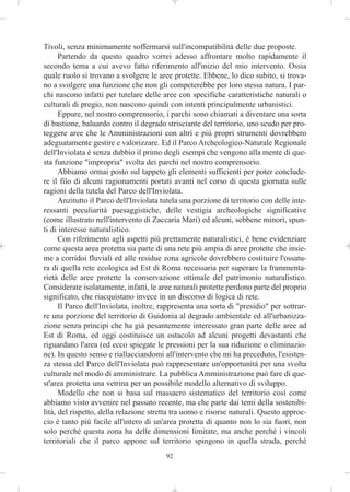 Tivoli, senza minimamente soffermarsi sull'incompatibilità delle due proposte.
      Partendo da questo quadro vorrei adesso affrontare molto rapidamente il
secondo tema a cui avevo fatto riferimento all'inizio del mio intervento. Ossia
quale ruolo si trovano a svolgere le aree protette. Ebbene, lo dico subito, si trova-
no a svolgere una funzione che non gli competerebbe per loro stessa natura. I par-
chi nascono infatti per tutelare delle aree con specifiche caratteristiche naturali o
culturali di pregio, non nascono quindi con intenti principalmente urbanistici.
      Eppure, nel nostro comprensorio, i parchi sono chiamati a diventare una sorta
di bastione, baluardo contro il degrado strisciante del territorio, uno scudo per pro-
teggere aree che le Amministrazioni con altri e più propri strumenti dovrebbero
adeguatamente gestire e valorizzare. Ed il Parco Archeologico-Naturale Regionale
dell'Inviolata è senza dubbio il primo degli esempi che vengono alla mente di que-
sta funzione "impropria" svolta dei parchi nel nostro comprensorio.
      Abbiamo ormai posto sul tappeto gli elementi sufficienti per poter conclude-
re il filo di alcuni ragionamenti portati avanti nel corso di questa giornata sulle
ragioni della tutela del Parco dell'Inviolata.
      Anzitutto il Parco dell'Inviolata tutela una porzione di territorio con delle inte-
ressanti peculiarità paesaggistiche, delle vestigia archeologiche significative
(come illustrato nell'intervento di Zaccaria Mari) ed alcuni, sebbene minori, spun-
ti di interesse naturalistico.
      Con riferimento agli aspetti più prettamente naturalistici, è bene evidenziare
come questa area protetta sia parte di una rete più ampia di aree protette che insie-
me a corridoi fluviali ed alle residue zona agricole dovrebbero costituire l'ossatu-
ra di quella rete ecologica ad Est di Roma necessaria per superare la frammenta-
rietà delle aree protette la conservazione ottimale del patrimonio naturalistico.
Considerate isolatamente, infatti, le aree naturali protette perdono parte del proprio
significato, che riacquistano invece in un discorso di logica di rete.
      Il Parco dell'Inviolata, inoltre, rappresenta una sorta di "presidio" per sottrar-
re una porzione del territorio di Guidonia al degrado ambientale ed all'urbanizza-
zione senza principi che ha già pesantemente interessato gran parte delle aree ad
Est di Roma, ed oggi costituisce un ostacolo ad alcuni progetti devastanti che
riguardano l'area (ed ecco spiegate le pressioni per la sua riduzione o eliminazio-
ne). In questo senso e riallacciandomi all'intervento che mi ha preceduto, l'esisten-
za stessa del Parco dell'Inviolata può rappresentare un'opportunità per una svolta
culturale nel modo di amministrare. La pubblica Amministrazione può fare di que-
st'area protetta una vetrina per un possibile modello alternativo di sviluppo.
      Modello che non si basa sul massacro sistematico del territorio così come
abbiamo visto avvenire nel passato recente, ma che parte dai temi della sostenibi-
lità, del rispetto, della relazione stretta tra uomo e risorse naturali. Questo approc-
cio è tanto più facile all'intero di un'area protetta di quanto non lo sia fuori, non
solo perché questa zona ha delle dimensioni limitate, ma anche perché i vincoli
territoriali che il parco appone sul territorio spingono in quella strada, perché
                                         92
 