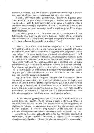 numerose esperienze a cui fare riferimento già esistono, perché leggi e finanzia-
menti dedicati alle aree protette rendono questa ipotesi interessante.
     In ultimo, non certo in ordine di importanza, c'è un motivo di cultura demo-
cratica (in senso lato) che spinge a battersi per la tutela del Parco dell'Inviolata.
Questo motivo è dato dal fatto che l'istituzione di questa area protetta è stata il
risultato di anni di battaglie da parte dei cittadini di Guidonia. La classe politica
locale e regionale ha quindi un obbligo morale a rispettare questa decisa volontà
delle cittadinanza.
     Resta a questo punto aperta la domanda su cosa sia necessario perché il Parco
dell'Inviolata possa assolvere alle proprie funzioni. I relatori che mi seguiranno
approfondiranno senza dubbio questo problema, a me preme in chiusura di questo
intervento sottolineare due punti che mi sembrano centrali:

     § Il blocco dei tentativi di riduzione della superficie del Parco. Affinché il
Parco dell'Inviolata possa svolgere una funzione di freno al degrado ambientale
del territorio è necessario che sia respinta la legge regionale che prevede la ridu-
zione del parco e la sua riclassificazione (che implica un allentamento di vincoli
sul territorio) e che il Consiglio comunale di Guidonia revochi l'ordine del giorno
in cui chiede la riduzione del Parco. Vale inoltra la pena di riflettere sul fatto che
l'unico punto relativo al Parco dell'Inviolata su cui si dibatte da anni sia quello
della riduzione della sua estensione. Mi sembra evidente che su queste basi sia dif-
ficile lavorare a proposte di gestione e valorizzazione che abbiano un minino di
senso e che richiedono un certo numero di anni per portare i propri frutti. Su que-
sto punto, però, vorrei sottolineare il fatto che i cittadini di Guidonia hanno in
mano uno strumento di pressione adeguato.
     Negli ultimi tempi, infatti, la Regione Lazio non basa le sue proposte di ripe-
rimetrazione su parametri oggettivi o studi scientifici (come sarebbe logico atten-
dersi in un tema dall'elevato profilo scientifico come quello delle Aree Protette),
ma sulla logica aberrante del solo consenso elettorale. Si fanno le riperimetrazio-
ni dove si pensa, con questi provvedimenti, di poter raccogliere voti. Una forte
mobilitazione dei cittadini di Guidonia contro la riperimetrazione del Parco
dell'Inviolata rappresenta quindi uno strumento di pressione efficace.

     § La scelta di un soggetto gestore capace. Questa esigenza nasce dalla consta-
tazione di un fatto incontrovertibile: l'attuale soggetto gestore non gestisce. Il
risultato è che nulla viene fatto nel Parco per assicurare una corretta gestione, per
stimolarne la fruizione, per contrastare fenomeni di degrado incipiente, per pro-
muovere interventi di recupero. Perpetuandosi questa situazione il Parco
dell'Inviolata non potrà mai funzionare, decollare o realizzare nulla di concreto.
     Soluzioni se ne possono delineate tante: si può fare riferimento ai modelli di
Roma-Natura, si può chiedere l'affidamento a soggetti come l'Assessorato
all'Ambiente della Provincia di Roma, che già sono strutturati e gestiscono diver-
                                           93
 