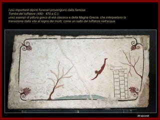 I più importanti dipinti funerari provengono dalla famosa
Tomba del tuffatore (480- 470 a.C.),
unici esempi di pittura greca di età classica e della Magna Grecia, che interpretano la
transizione dalla vita al regno dei morti, come un salto del tuffatore nell'acqua.




                                                                                          20 secondi
 