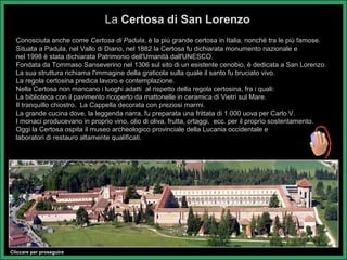La Certosa di San Lorenzo
  Conosciuta anche come Certosa di Padula, è la più grande certosa in Italia, nonché tra le più famose.
  Situata a Padula, nel Vallo di Diano, nel 1882 la Certosa fu dichiarata monumento nazionale e
  nel 1998 è stata dichiarata Patrimonio dell'Umanità dall'UNESCO.
  Fondata da Tommaso Sanseverino nel 1306 sul sito di un esistente cenobio, è dedicata a San Lorenzo.
  La sua struttura richiama l'immagine della graticola sulla quale il santo fu bruciato vivo.
  La regola certosina predica lavoro e contemplazione.
  Nella Certosa non mancano i luoghi adatti al rispetto della regola certosina, fra i quali:
  La biblioteca con il pavimento ricoperto da mattonelle in ceramica di Vietri sul Mare.
  Il tranquillo chiostro. La Cappella decorata con preziosi marmi.
  La grande cucina dove, la leggenda narra, fu preparata una frittata di 1.000 uova per Carlo V.
  I monaci producevano in proprio vino, olio di oliva, frutta, ortaggi, ecc. per il proprio sostentamento.
  Oggi la Certosa ospita il museo archeologico provinciale della Lucania occidentale e
  laboratori di restauro altamente qualificati.




Cliccare per proseguire
 