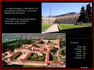 La parte principale, in stile Barocco, ha
una superficie di 50.500 m² su cui sono
edificate oltre 320 stanze.


 Il monastero ha il più grande chiostro
del mondo (circa 12.000 m²),
contornato da 84 colonne.




                                              E ancora:

                                                     Porte: 500
                                                  Finestre: 550
                                                     Cortili: 13
                                                   Camini: 100
                                                     Scale: 52
                                                  Fontane: 41




                                                          25 secondi
 