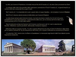 La città, con il nome di Poseidonia, fu fondata verso la fine del VII secolo a.C. da coloni Greci provenienti da Sibari.

    Lo sviluppo della città è documentato dalla costruzione, avvenuta tra il VI ed il V secolo a.C., di grandi templi le cui
  rovine si sono ben conservate fino ai giorni nostri.

    Nel V secolo a.C. fu conquistata dai Lucani, popolo italico di ceppo Sabellico, che le diedero il nome di Paistom.

    Nel 273 a.C. divenne colonia romana di diritto latino con il nome di Paestum.

    La città rimase sempre sotto il dominio romano, ma iniziò ad entrare in declino fra il IV ed il VII secolo,
  probabilmente a causa del progressivo impaludamento della zona, per la vicinanza del fiume Sele, ed al
  contemporaneo arrivo in Europa della malaria.

    Dopo le distruzioni portate dai Saraceni nel IX secolo e dai Normanni nell‘ XI, il sito fu abbandonato
  Durante il Medioevo, quando gli abitanti, allontanatisi, fondarono Capaccio.

    Dell’antica città se ne perse il ricordo. Fu solo a seguito dell’apertura da parte di Carlo III di Borbone della strada
  per le Calabrie (l’attuale SS 18) che attraversa la città antica, che si riprese a diffondere la conoscenza di Paestum.

     Il 9 settembre 1943, tutta la zona, da Maiori a Castellabate, fu interessata dagli sbarchi delle forze alleate durante
  l'operazione Avalanche.




Cliccare per proseguire
 