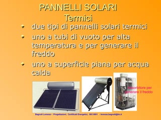 PANNELLI SOLARI
         Termici
due tipi di pannelli solari termici
uno a tubi di vuoto per alta
temperatura e per generare il
freddo
uno a superficie piana per acqua
calda
                                                                                               Assorbitore per
                                                                                              generare il freddo




 Bagnoli Lorenzo - Progettazioni, Certificati Energetici, ISO 9001 - lorenzo.bagnoli@tin.it
 