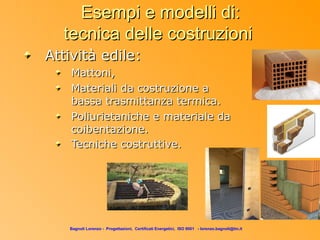 Esempi e modelli di:
  tecnica delle costruzioni
Attività edile:
    Mattoni,
    Materiali da costruzione a
    bassa trasmittanza termica.
    Poliurietaniche e materiale da
    coibentazione.
    Tecniche costruttive.




   Bagnoli Lorenzo - Progettazioni, Certificati Energetici, ISO 9001 - lorenzo.bagnoli@tin.it
 