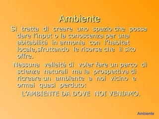 Ambiente
Si tratta di creare uno spazio che possa
  dare l’input o la conoscenza per una
  abitabilità in armonia con l’habitat
  locale,sfruttando le risorse che il sito
  offre.
 Nessuna velleità di voler fare un parco di
  scienze naturali ma la prospettiva di
  ricreare un ambiente a noi vicino e
  ormai quasi perduto:
    L’AMBIENTE DA DOVE NOI VENIAMO.


                                       Ambiente
 