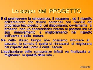 Lo scopo del PROGETTO
È di promuovere la conoscenza, il recupero , ed il rispetto
  dell’ambiente che stiamo perdendo con l’ausilio del
  progresso tecnologico di cui disponiamo; ovviamente si
  propone non un anacronistico ritorno al passato ma un
  suo rinnovamento e miglioramento nel rispetto
  dell’uomo e della natura.
Ma nello stesso tempo non possiamo ritornare al
  passato, lo stimolo è quella di rinnovarsi di migliorarsi
  nel rispetto dell’uomo e della natura.
L’applicazione delle conoscenze infatti va finalizzata a
  migliorare la qualità della vita .


                                                   Ambiente
 