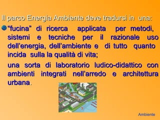 Il parco Energia Ambiente deve tradursi in una:
   “fucina” di ricerca applicata per metodi,
   sistemi e tecniche per il razionale uso
   dell’energia, dell’ambiente e di tutto quanto
   incida sulla la qualità di vita;
   una sorta di laboratorio ludico-didattico con
   ambienti integrati nell’arredo e architettura
   urbana.



                                         Ambiente
 
