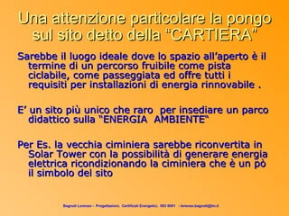 Una attenzione particolare la pongo
 sul sito detto della “CARTIERA”
Sarebbe il luogo ideale dove lo spazio all’aperto è il
  termine di un percorso fruibile come pista
  ciclabile, come passeggiata ed offre tutti i
  requisiti per installazioni di energia rinnovabile .

E’ un sito più unico che raro per insediare un parco
   didattico sulla “ENERGIA AMBIENTE“

Per Es. la vecchia ciminiera sarebbe riconvertita in
  Solar Tower con la possibilità di generare energia
  elettrica ricondizionando la ciminiera che è un pò
  il simbolo del sito


         Bagnoli Lorenzo - Progettazioni, Certificati Energetici, ISO 9001 - lorenzo.bagnoli@tin.it
 