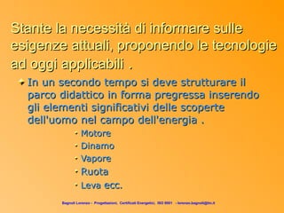 Stante la necessità di informare sulle
esigenze attuali, proponendo le tecnologie
ad oggi applicabili .
  In un secondo tempo si deve strutturare il
  parco didattico in forma pregressa inserendo
  gli elementi significativi delle scoperte
  dell'uomo nel campo dell'energia .
                  Motore
                  Dinamo
                  Vapore
                  Ruota
                  Leva ecc.
        Bagnoli Lorenzo - Progettazioni, Certificati Energetici, ISO 9001 - lorenzo.bagnoli@tin.it
 
