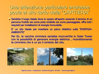Una attenzione particolare andrebbe
posta al sito detto della “CARTIERA”
Sarebbe il luogo ideale dove lo spazio all’aperto essendo il termine di un
percorso fruibile sia come pista ciclabile sia come passeggiata, offre tutti i
requisiti per installazioni di energia rinnovabile.
E’ un sito ideale per insediare un parco didattico sulla “ENERGIA-
AMBIENTE“
Per Es. la vecchia ciminiera sarebbe riconvertita in Solar Tower
con la possibilità di generare energia elettrica , ricondizionando
la ciminiera che è un po il simbolo del sito.




         Bagnoli Lorenzo - Progettazioni, Certificati Energetici, ISO 9001 - lorenzo.bagnoli@tin.it
 