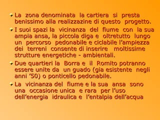 La zona denominata la cartiera si presta
benissimo alla realizzazine di questo progetto.
I suoi spazi la vicinanza del fiume con la sua
ampia ansa, la piccola diga e oltretutto lungo
un percorso pedonabile e ciclabile l’ampiezza
dei terreni consente di inserire moltissime
strutture energetiche - ambientali.
Due quartieri la Borra e il Romito potranno
essere unite da un guado (gia esistente negli
anni ’50) o ponticello pedonabile.
La vicinanza del fiume e la sua ansa sono
una occasione unica e rara per l’uso
dell’energia idraulica e l’entalpia dell’acqua
 