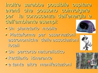Inoltre sarebbe possibile ospitare
eventi che possono coinvolgere
per la conoscenza dell’energia e
dell’ambiente esempi:
 Un planetario mobile
  Piattaforme per osservazioni
 astronomiche delle associazioni
 locali
 Un percorso naturalistico
 Rettilario itinerante
 e tante altre manifestazioni
 