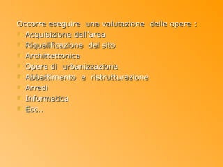 Occorre eseguire una valutazione delle opere :
  Acquisizione dell’area
  Riqualificazione del sito
  Archittettonica
  Opere di urbanizzazione
  Abbattimento e ristrutturazione
  Arredi
  Informatica
  Ecc..
 