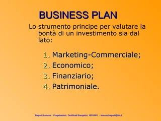 BUSINESS PLAN
Lo strumento principe per valutare la
   bontà di un investimento sia dal
   lato:

         1. Marketing-Commerciale;
         2. Economico;
         3. Finanziario;
         4. Patrimoniale.


  Bagnoli Lorenzo - Progettazioni, Certificati Energetici, ISO 9001 - lorenzo.bagnoli@tin.it
 