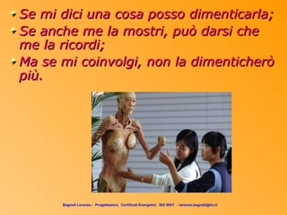 Se mi dici una cosa posso dimenticarla;
Se anche me la mostri, può darsi che
me la ricordi;
Ma se mi coinvolgi, non la dimenticherò
più.




      Bagnoli Lorenzo - Progettazioni, Certificati Energetici, ISO 9001 - lorenzo.bagnoli@tin.it
 