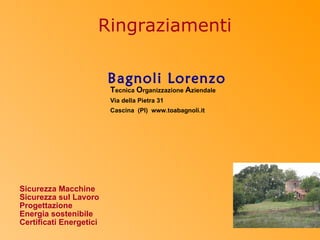 Ringraziamenti

                         Bagnoli Lorenzo
                         Tecnica Organizzazione Aziendale
                         Via della Pietra 31
                         Cascina (PI) www.toabagnoli.it




Sicurezza Macchine
Sicurezza sul Lavoro
Progettazione
Energia sostenibile
Certificati Energetici
 